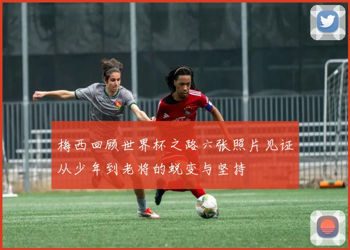 梅西回顾世界杯之路六张照片见证从少年到老将的蜕变与坚持
