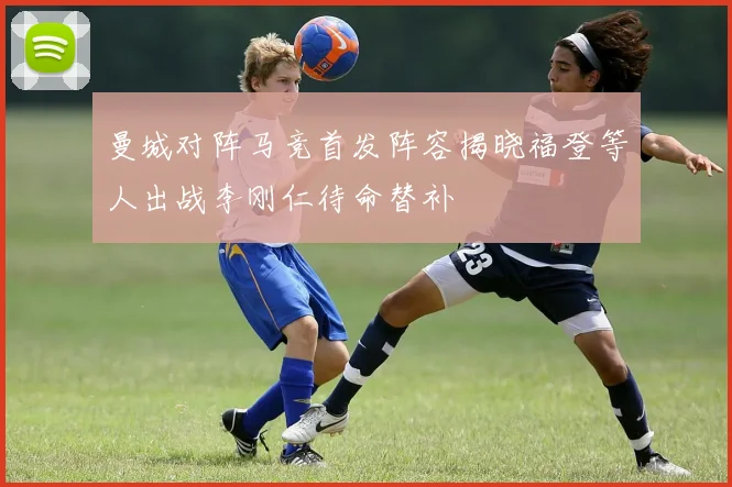 曼城对阵马竞首发阵容揭晓福登等人出战李刚仁待命替补