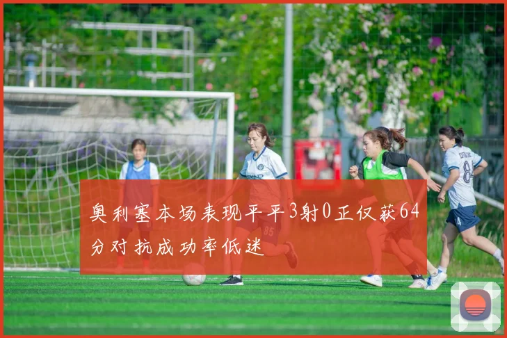 奥利塞本场表现平平3射0正仅获64分对抗成功率低迷