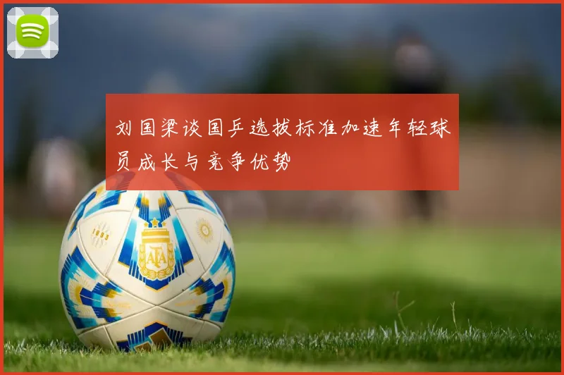 刘国梁谈国乒选拔标准加速年轻球员成长与竞争优势