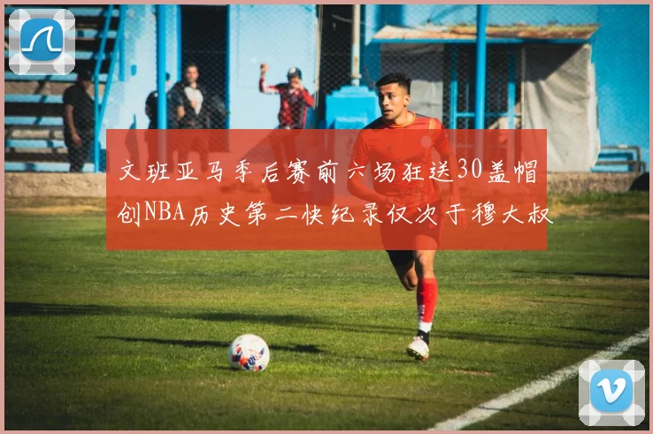文班亚马季后赛前六场狂送30盖帽创NBA历史第二快纪录仅次于穆大叔的五场表现