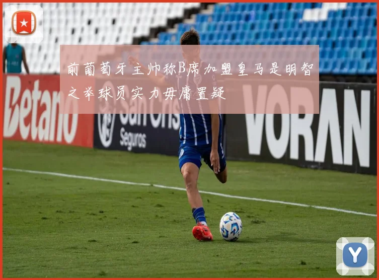前葡萄牙主帅称B席加盟皇马是明智之举球员实力毋庸置疑