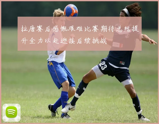 拉唐赛后感慨艰难比赛期待总结提升全力以赴迎接后续挑战