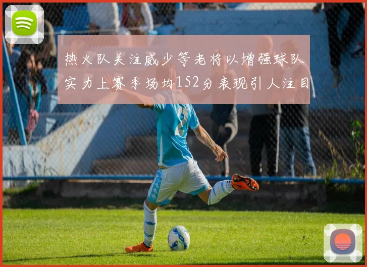 热火队关注威少等老将以增强球队实力上赛季场均152分表现引人注目