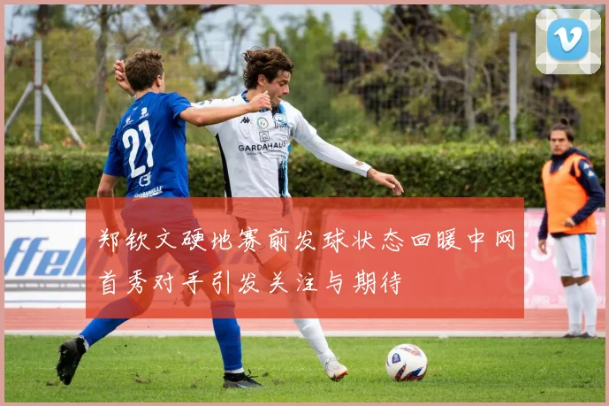 郑钦文硬地赛前发球状态回暖中网首秀对手引发关注与期待