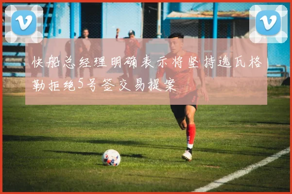 快船总经理明确表示将坚持选瓦格勒拒绝5号签交易提案