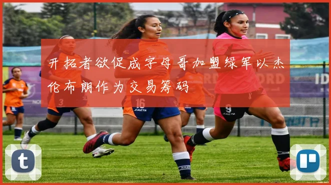 开拓者欲促成字母哥加盟绿军以杰伦布朗作为交易筹码