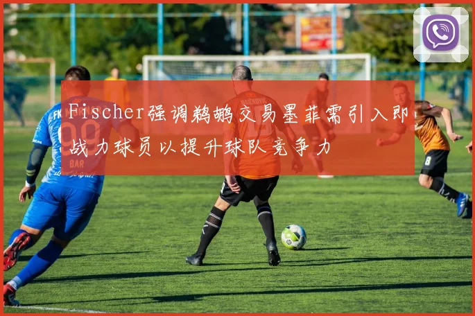 Fischer强调鹈鹕交易墨菲需引入即战力球员以提升球队竞争力