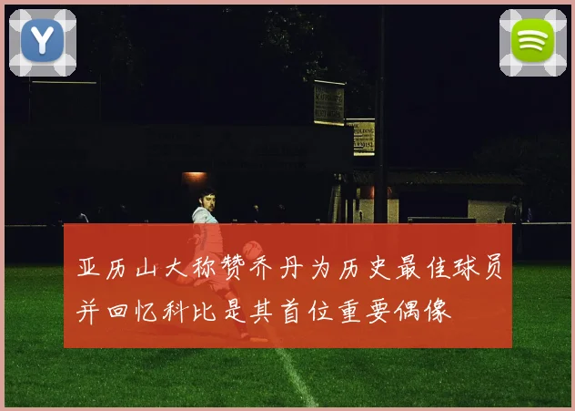 亚历山大称赞乔丹为历史最佳球员并回忆科比是其首位重要偶像