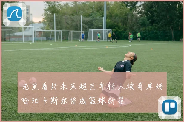 老里看好未来超巨年轻人埃奇库姆哈珀卡斯尔将成篮球新星
