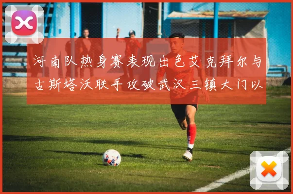 河南队热身赛表现出色艾克拜尔与古斯塔沃联手攻破武汉三镇大门以2-0获胜