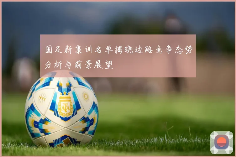 国足新集训名单揭晓边路竞争态势分析与前景展望