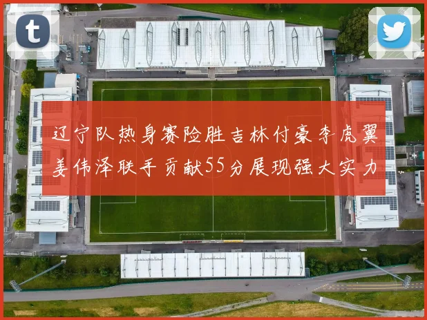 辽宁队热身赛险胜吉林付豪李虎翼姜伟泽联手贡献55分展现强大实力