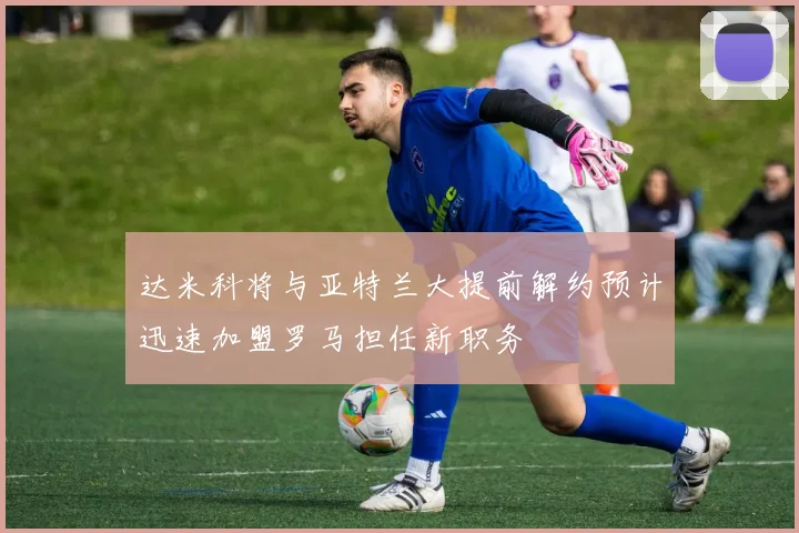 达米科将与亚特兰大提前解约预计迅速加盟罗马担任新职务