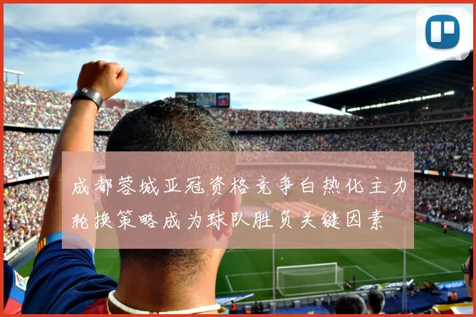 成都蓉城亚冠资格竞争白热化主力轮换策略成为球队胜负关键因素