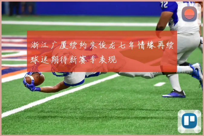 浙江广厦续约朱俊龙七年情缘再续球迷期待新赛季表现
