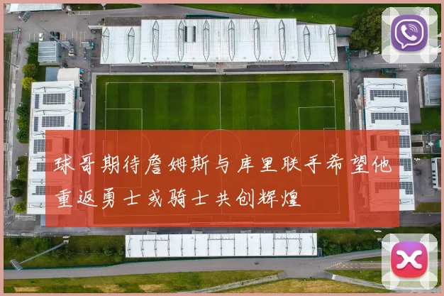 球哥期待詹姆斯与库里联手希望他重返勇士或骑士共创辉煌