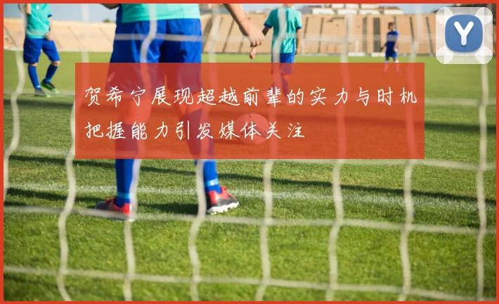 贺希宁展现超越前辈的实力与时机把握能力引发媒体关注