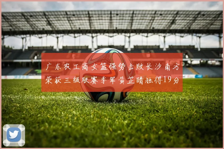 广东农工商女篮强势击败长沙南方荣获三级联赛季军黄芷晴独得19分助力胜利