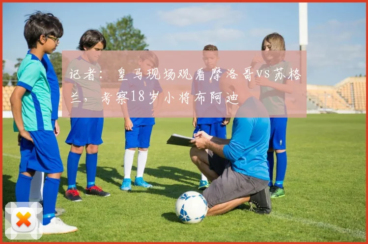 记者：皇马现场观看摩洛哥vs苏格兰，考察18岁小将布阿迪