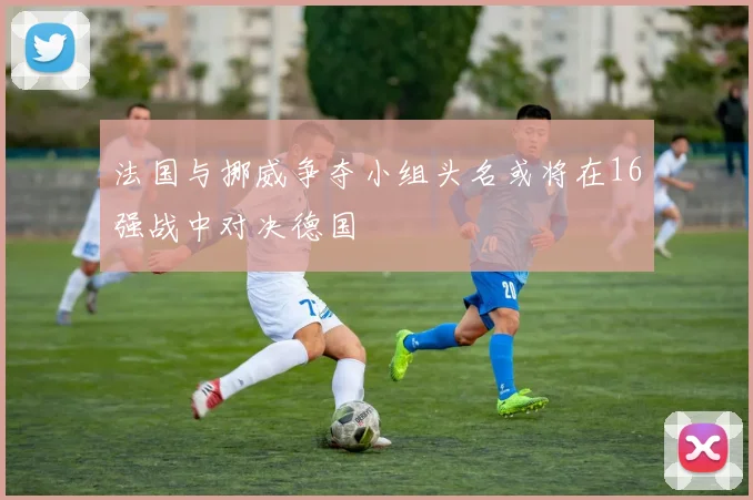 法国与挪威争夺小组头名或将在16强战中对决德国
